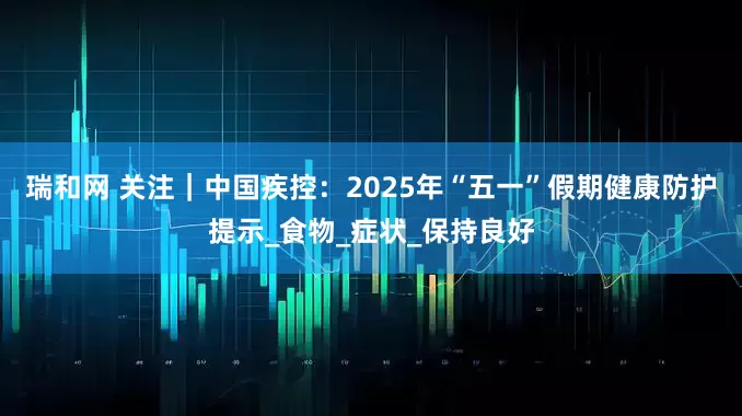 瑞和网 关注｜中国疾控：2025年“五一”假期健康防护提示_食物_症状_保持良好