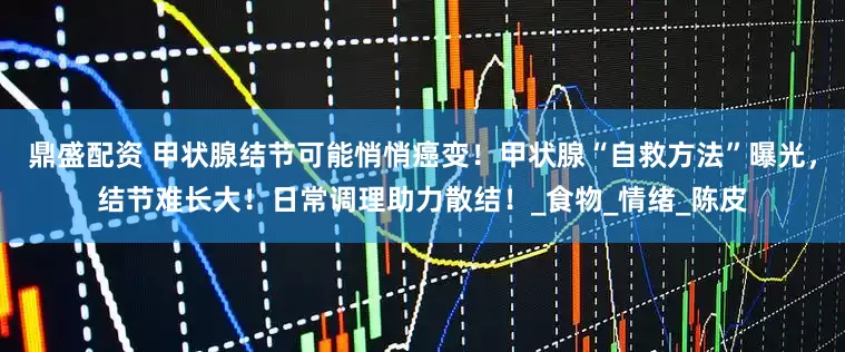 鼎盛配资 甲状腺结节可能悄悄癌变！甲状腺“自救方法”曝光，结节难长大！日常调理助力散结！_食物_情绪_陈皮
