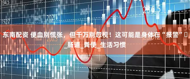 东南配资 便血别慌张，但千万别忽视！这可能是身体在“报警”​_肠道_粪便_生活习惯