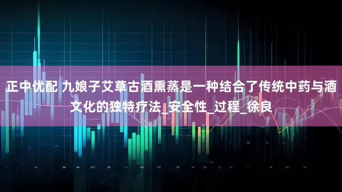 正中优配 九娘子艾草古酒熏蒸是一种结合了传统中药与酒文化的独特疗法_安全性_过程_徐良