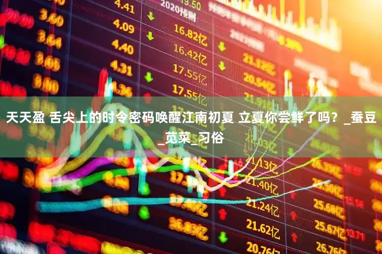 天天盈 舌尖上的时令密码唤醒江南初夏 立夏你尝鲜了吗？_蚕豆_苋菜_习俗