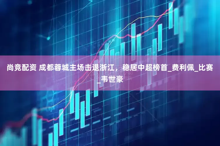 尚竞配资 成都蓉城主场击退浙江，稳居中超榜首_费利佩_比赛_韦世豪