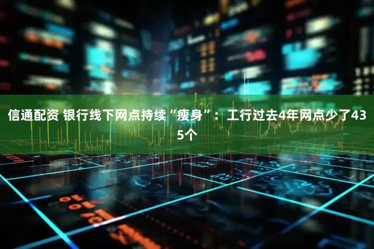 信通配资 银行线下网点持续“瘦身”：工行过去4年网点少了435个