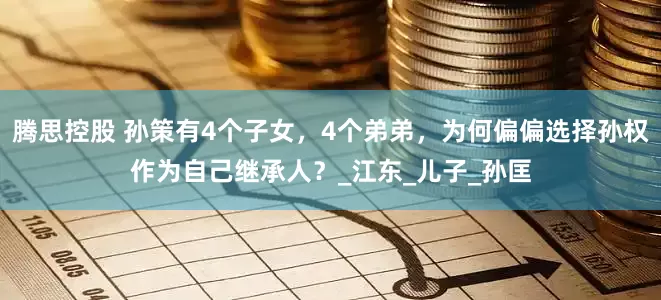 腾思控股 孙策有4个子女，4个弟弟，为何偏偏选择孙权作为自己继承人？_江东_儿子_孙匡