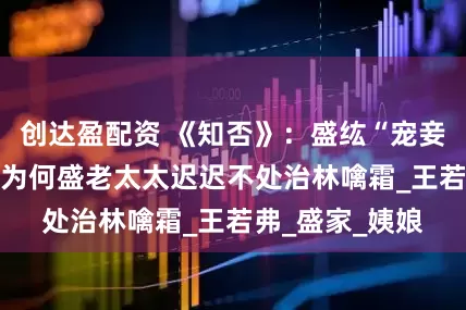 创达盈配资 《知否》：盛纮“宠妾灭妻20年”，为何盛老太太迟迟不处治林噙霜_王若弗_盛家_姨娘