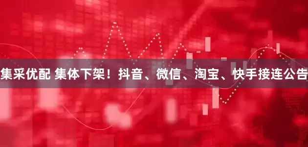 集采优配 集体下架！抖音、微信、淘宝、快手接连公告
