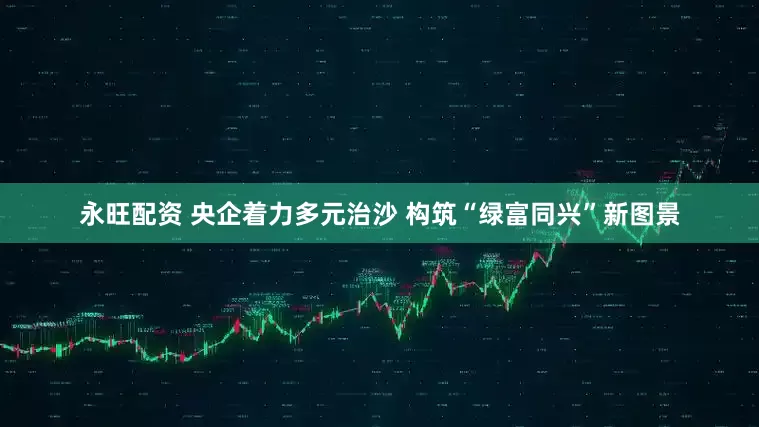永旺配资 央企着力多元治沙 构筑“绿富同兴”新图景