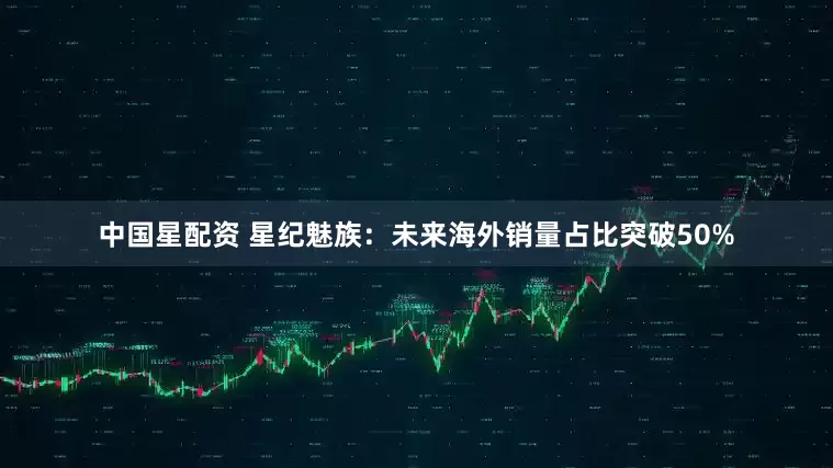 中国星配资 星纪魅族：未来海外销量占比突破50%