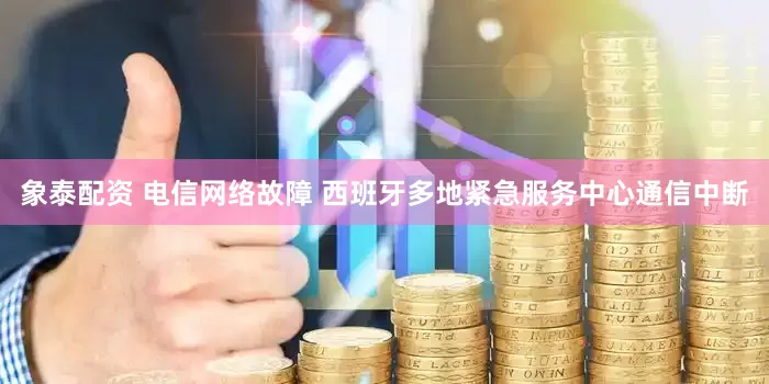 象泰配资 电信网络故障 西班牙多地紧急服务中心通信中断