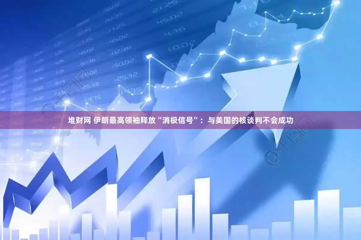 堆财网 伊朗最高领袖释放“消极信号”：与美国的核谈判不会成功