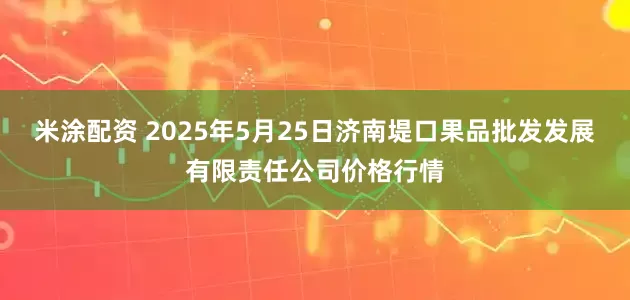 米涂配资 2025年5月25日济南堤口果品批发发展有限责任公司价格行情