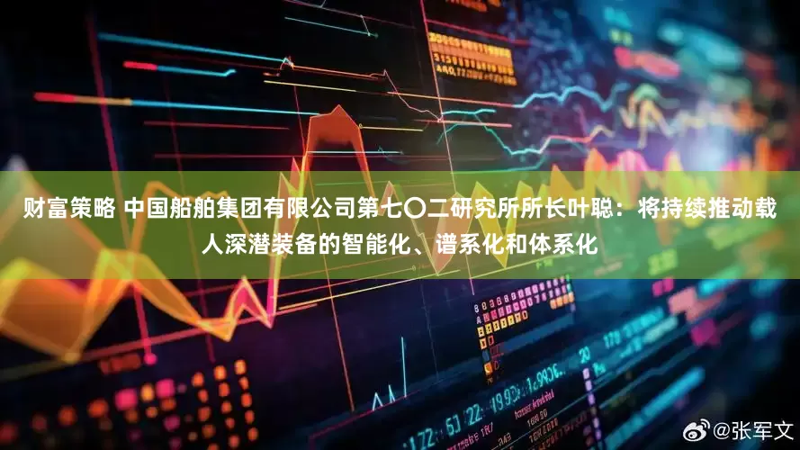 财富策略 中国船舶集团有限公司第七〇二研究所所长叶聪：将持续推动载人深潜装备的智能化、谱系化和体系化