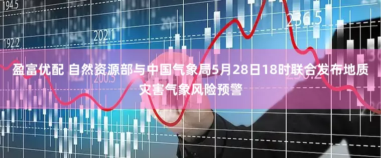 盈富优配 自然资源部与中国气象局5月28日18时联合发布地质灾害气象风险预警