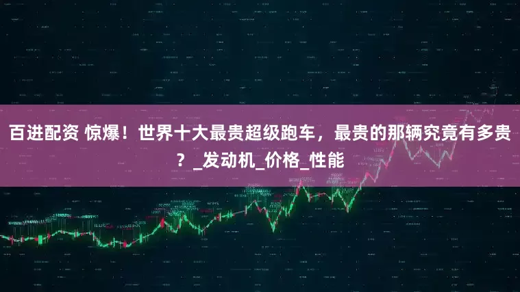 百进配资 惊爆！世界十大最贵超级跑车，最贵的那辆究竟有多贵？_发动机_价格_性能
