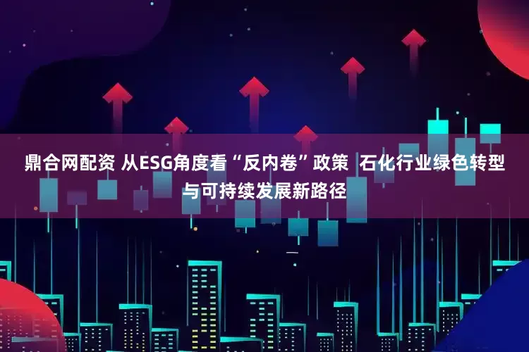鼎合网配资 从ESG角度看“反内卷”政策  石化行业绿色转型与可持续发展新路径