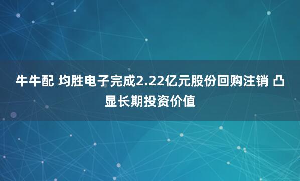 牛牛配 均胜电子完成2.22亿元股份回购注销 凸显长期投资价值
