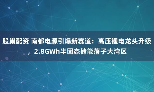 股巢配资 南都电源引爆新赛道：高压锂电龙头升级，2.8GWh半固态储能落子大湾区