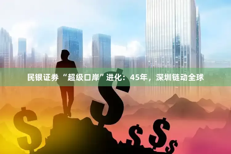 民银证券 “超级口岸”进化：45年，深圳链动全球