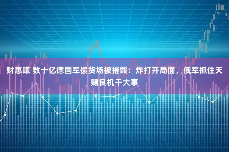财惠赚 数十亿德国军援货场被摧毁：炸打开局面，俄军抓住天赐良机干大事
