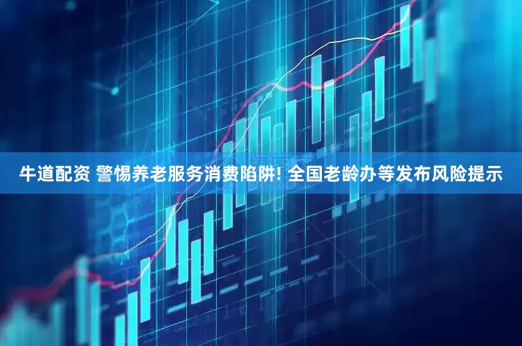 牛道配资 警惕养老服务消费陷阱! 全国老龄办等发布风险提示