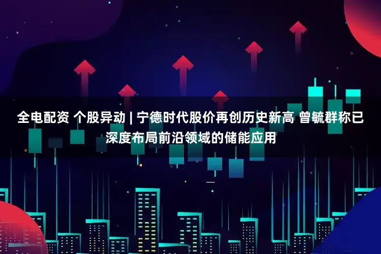 全电配资 个股异动 | 宁德时代股价再创历史新高 曾毓群称已深度布局前沿领域的储能应用