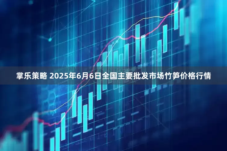 掌乐策略 2025年6月6日全国主要批发市场竹笋价格行情