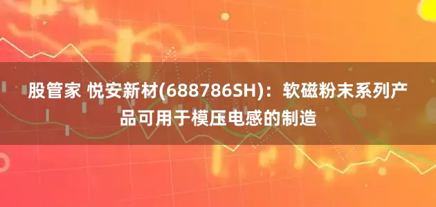 股管家 悦安新材(688786SH)：软磁粉末系列产品可用于模压电感的制造