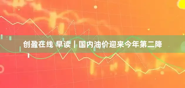 创盈在线 早读｜国内油价迎来今年第二降
